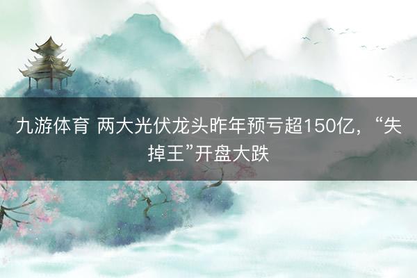 九游体育 两大光伏龙头昨年预亏超150亿，“失掉王”开盘大跌