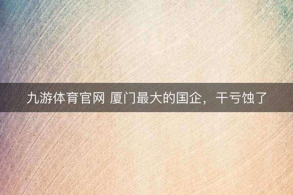 九游体育官网 厦门最大的国企，干亏蚀了