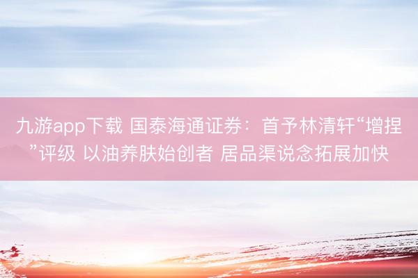 九游app下载 国泰海通证券：首予林清轩“增捏”评级 以油养肤始创者 居品渠说念拓展加快