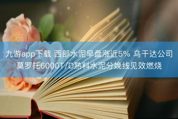 九游app下载 西部水泥早盘涨近5% 乌干达公司莫罗托6000T/D熟料水泥分娩线见效燃烧