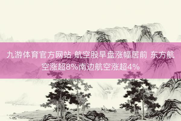 九游体育官方网站 航空股早盘涨幅居前 东方航空涨超8%南边航空涨超4%