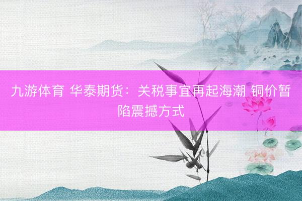 九游体育 华泰期货：关税事宜再起海潮 铜价暂陷震撼方式