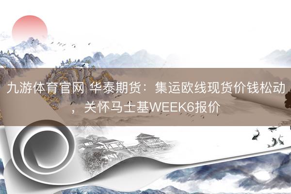 九游体育官网 华泰期货：集运欧线现货价钱松动，关怀马士基WEEK6报价