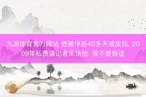 九游体育官方网站 他被俘后40多天被放回， 2009年私费请记者采访他: 我不是叛徒