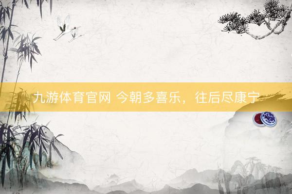 九游体育官网 今朝多喜乐，往后尽康宁